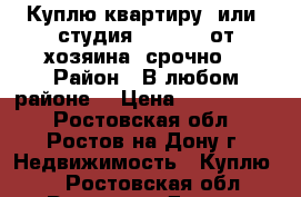 Куплю квартиру  или  студия  1100000 от хозяина  срочно  › Район ­ В любом районе  › Цена ­ 1 100 000 - Ростовская обл., Ростов-на-Дону г. Недвижимость » Куплю   . Ростовская обл.,Ростов-на-Дону г.